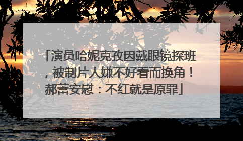 演员哈妮克孜因戴眼镜探班，被制片人嫌不好看而换角！郝蕾安慰：不红就是原罪