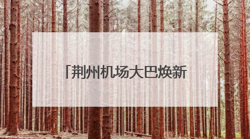 荆州机场大巴焕新升级！线路、班次、服务全面优化