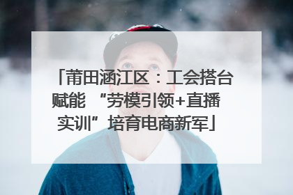 莆田涵江区：工会搭台赋能 “劳模引领+直播实训”培育电商新军
