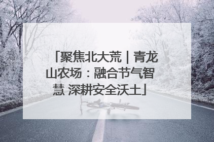 聚焦北大荒｜青龙山农场：融合节气智慧 深耕安全沃土