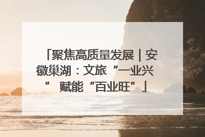 聚焦高质量发展｜安徽巢湖：文旅“一业兴” 赋能“百业旺”