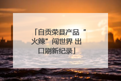 自贡荣县产品“火辣”闯世界 出口刷新纪录