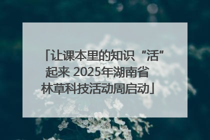 让课本里的知识“活”起来 2025年湖南省林草科技活动周启动