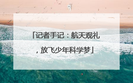 记者手记：航天观礼，放飞少年科学梦