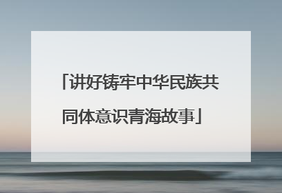 讲好铸牢中华民族共同体意识青海故事