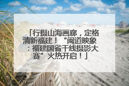 行摄山海画廊，定格清新福建！“闽道映象：福建国省干线摄影大赛”火热开启！