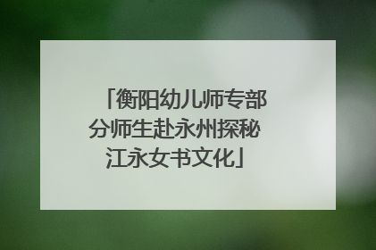 衡阳幼儿师专部分师生赴永州探秘江永女书文化