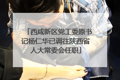 西咸新区党工委原书记杨仁华已调往陕西省人大常委会任职