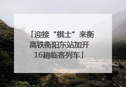 迎接“棋士”来衡 高铁衡阳东站加开16趟临客列车