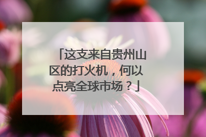 这支来自贵州山区的打火机，何以点亮全球市场？