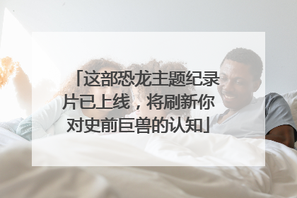 这部恐龙主题纪录片已上线，将刷新你对史前巨兽的认知