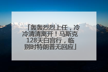 轰轰烈烈上任，冷冷清清离开！马斯克128天白宫行，临别时特朗普无回应
