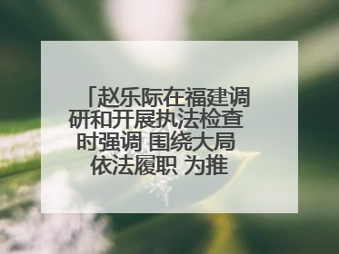 赵乐际在福建调研和开展执法检查时强调 围绕大局 依法履职 为推动高质量发展作出人大贡献