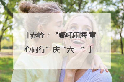 赤峰：“哪吒闹海 童心同行”庆“六一”