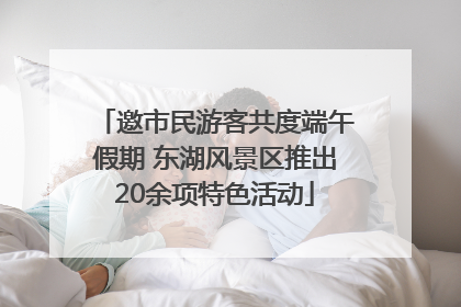 邀市民游客共度端午假期 东湖风景区推出20余项特色活动