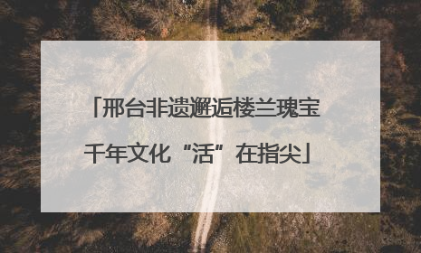 邢台非遗邂逅楼兰瑰宝 千年文化“活”在指尖