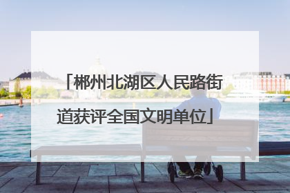 郴州北湖区人民路街道获评全国文明单位