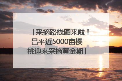 采摘路线图来啦！昌平近5000亩樱桃迎来采摘黄金期