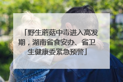 野生蘑菇中毒进入高发期，湖南省食安办、省卫生健康委紧急预警