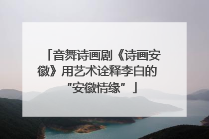 音舞诗画剧《诗画安徽》用艺术诠释李白的 “安徽情缘”