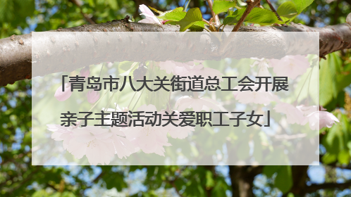 青岛市八大关街道总工会开展亲子主题活动关爱职工子女