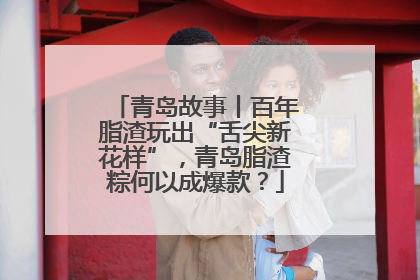 青岛故事丨百年脂渣玩出“舌尖新花样”，青岛脂渣粽何以成爆款？