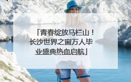 青春绽放马栏山！长沙世界之窗万人毕业盛典热血启航