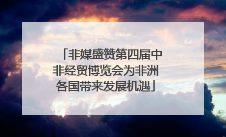 非媒盛赞第四届中非经贸博览会为非洲各国带来发展机遇