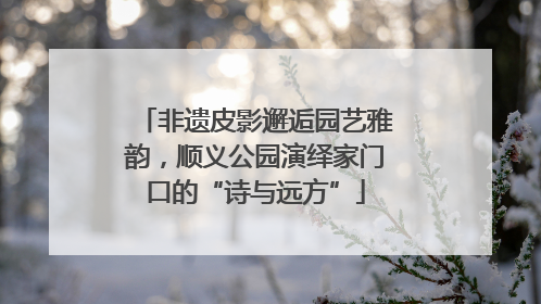 非遗皮影邂逅园艺雅韵，顺义公园演绎家门口的“诗与远方”