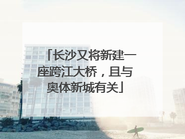 长沙又将新建一座跨江大桥，且与奥体新城有关