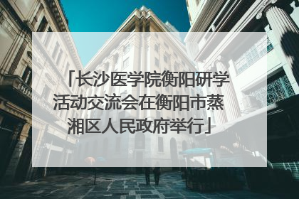长沙医学院衡阳研学活动交流会在衡阳市蒸湘区人民政府举行