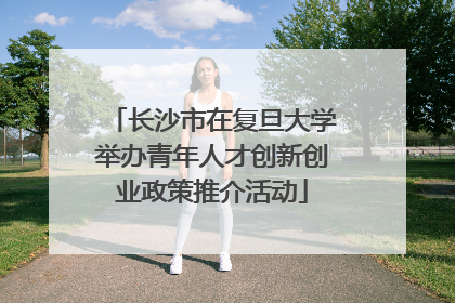 长沙市在复旦大学举办青年人才创新创业政策推介活动