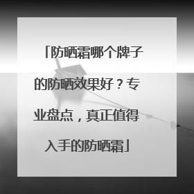 防晒霜哪个牌子的防晒效果好？专业盘点，真正值得入手的防晒霜