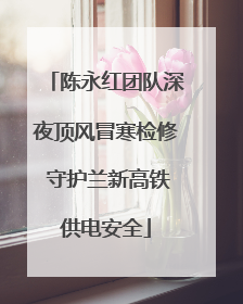陈永红团队深夜顶风冒寒检修 守护兰新高铁供电安全
