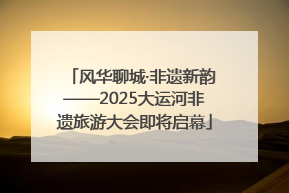 风华聊城·非遗新韵——2025大运河非遗旅游大会即将启幕