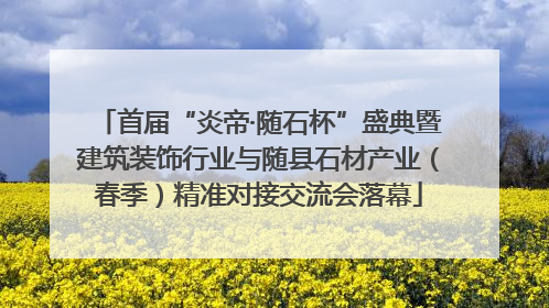 首届“炎帝·随石杯”盛典暨建筑装饰行业与随县石材产业（春季）精准对接交流会落幕