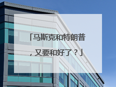 马斯克和特朗普，又要和好了？