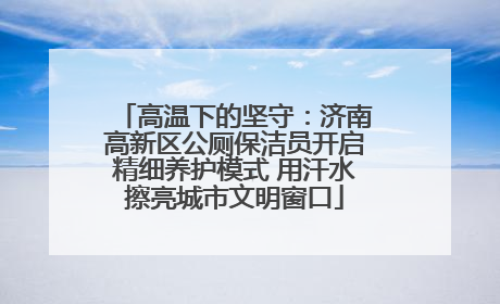 高温下的坚守：济南高新区公厕保洁员开启精细养护模式 用汗水擦亮城市文明窗口