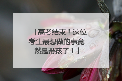 高考结束！这位考生最想做的事竟然是带孩子！