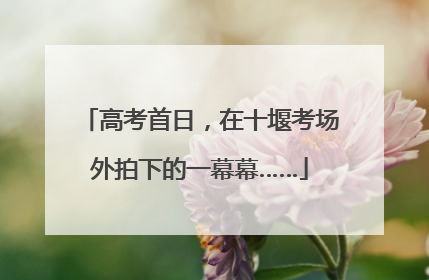 高考首日，在十堰考场外拍下的一幕幕……