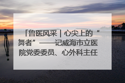 鲁医风采｜心尖上的“舞者”——记威海市立医院党委委员、心外科主任、主任医师景昊