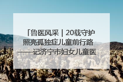鲁医风采｜20载守护 照亮孤独症儿童前行路——记济宁市妇女儿童医院儿童康复中心主任、副主任技师赵淑珍