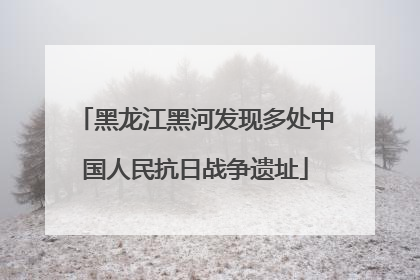 黑龙江黑河发现多处中国人民抗日战争遗址