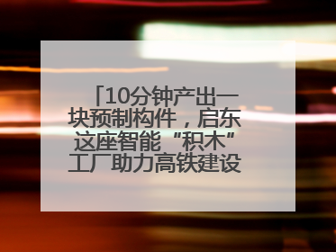 10分钟产出一块预制构件，启东这座智能“积木”工厂助力高铁建设再提速