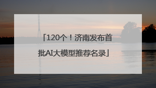 120个！济南发布首批AI大模型推荐名录