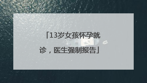13岁女孩怀孕就诊，医生强制报告
