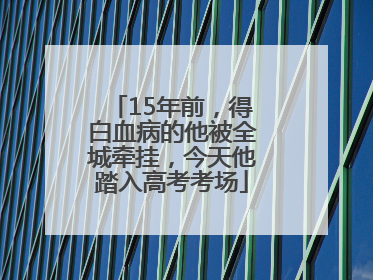 15年前，得白血病的他被全城牵挂，今天他踏入高考考场