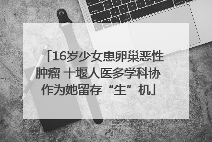 16岁少女患卵巢恶性肿瘤 十堰人医多学科协作为她留存“生”机