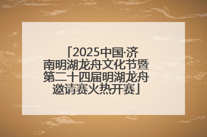 2025中国·济南明湖龙舟文化节暨第二十四届明湖龙舟邀请赛火热开赛