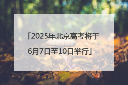 2025年北京高考将于6月7日至10日举行